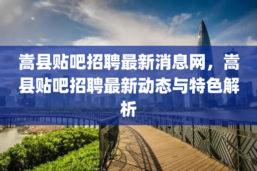 嵩县贴吧招聘最新消息网，嵩县贴吧招聘最新动态与特色解析