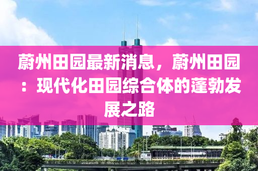 蔚州田园最新消息，蔚州田园：现代化田园综合体的蓬勃发展之路