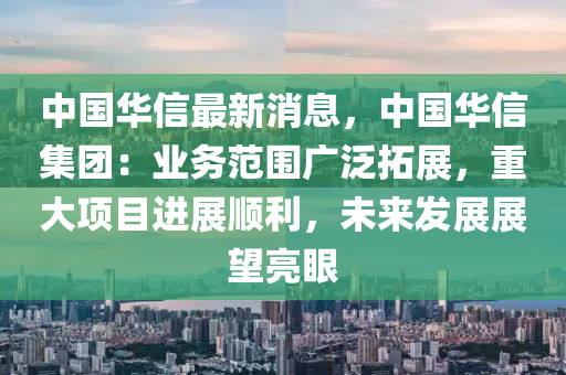 中国华信最新消息，中国华信集团：业务范围广泛拓展，重大项目进展顺利，未来发展展望亮眼