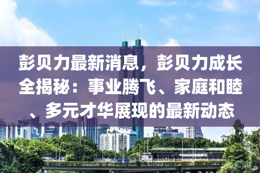 彭贝力最新消息，彭贝力成长全揭秘：事业腾飞、家庭和睦、多元才华展现的最新动态
