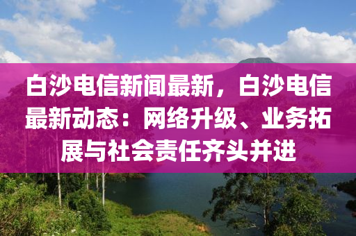 白沙电信新闻最新，白沙电信最新动态：网络升级、业务拓展与社会责任齐头并进
