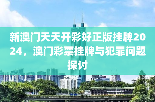 新澳门天天开彩好正版挂牌2024，澳门彩票挂牌与犯罪问题探讨