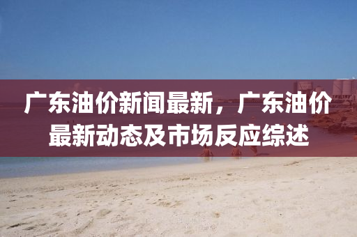 广东油价新闻最新，广东油价最新动态及市场反应综述