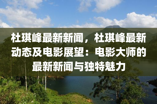 杜琪峰最新新闻，杜琪峰最新动态及电影展望：电影大师的最新新闻与独特魅力