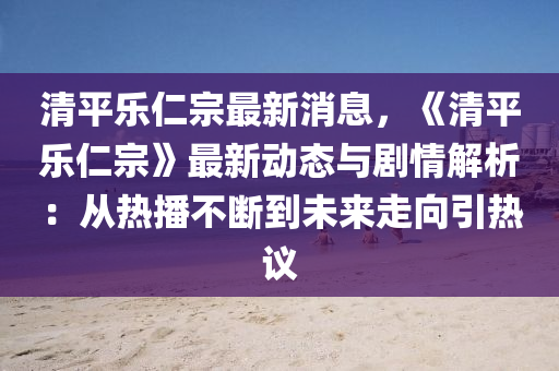 清平乐仁宗最新消息，《清平乐仁宗》最新动态与剧情解析：从热播不断到未来走向引热议