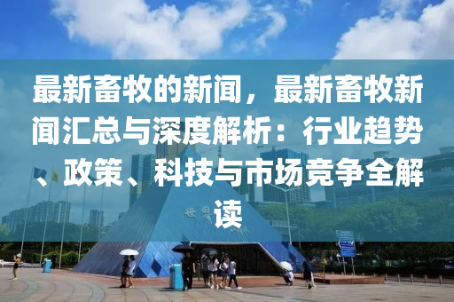 最新畜牧的新闻，最新畜牧新闻汇总与深度解析：行业趋势、政策、科技与市场竞争全解读