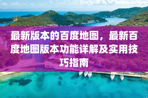 最新版本的百度地图，最新百度地图版本功能详解及实用技巧指南