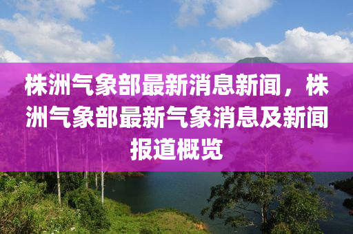 株洲气象部最新消息新闻，株洲气象部最新气象消息及新闻报道概览