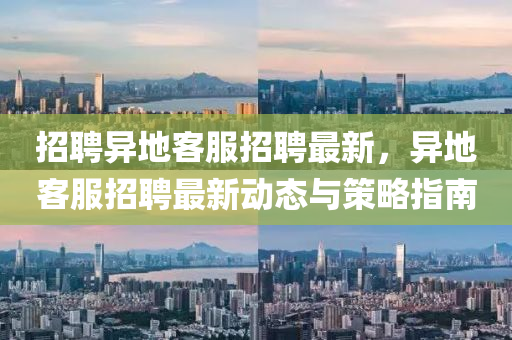 招聘异地客服招聘最新，异地客服招聘最新动态与策略指南
