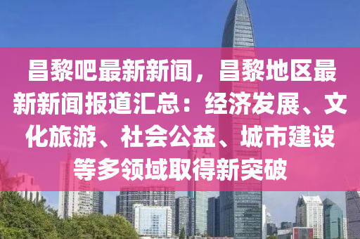 昌黎吧最新新闻，昌黎地区最新新闻报道汇总：经济发展、文化旅游、社会公益、城市建设等多领域取得新突破
