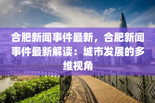 合肥新闻事件最新，合肥新闻事件最新解读：城市发展的多维视角