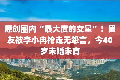原创圈内“最大度的女星”！男友被李小冉抢走无怨言，今40岁未婚未育