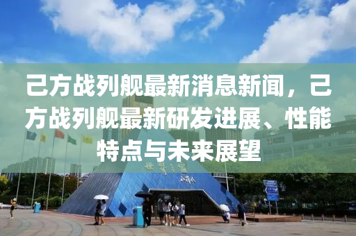 己方战列舰最新消息新闻，己方战列舰最新研发进展、性能特点与未来展望