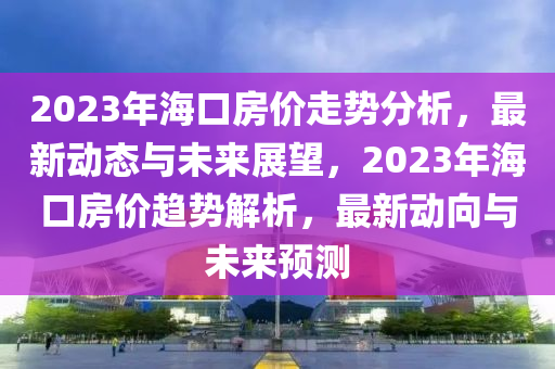 2023年海口房价走势分析，最新动态与未来展望，2023年海口房价趋势解析，最新动向与未来预测