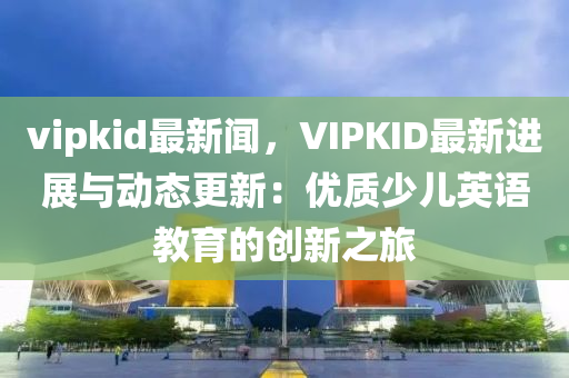 vipkid最新闻，VIPKID最新进展与动态更新：优质少儿英语教育的创新之旅