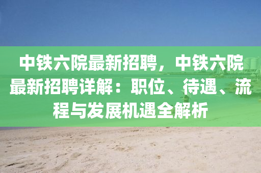 中铁六院最新招聘，中铁六院最新招聘详解：职位、待遇、流程与发展机遇全解析
