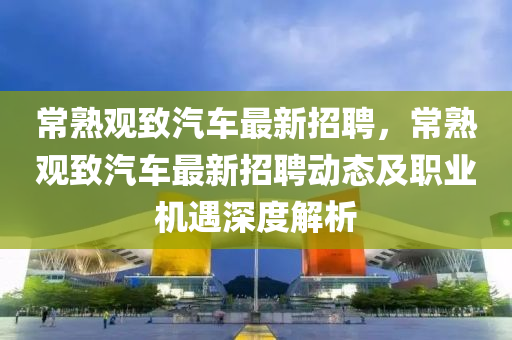 常熟观致汽车最新招聘，常熟观致汽车最新招聘动态及职业机遇深度解析