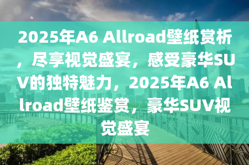 2025年A6 Allroad壁纸赏析，尽享视觉盛宴，感受豪华SUV的独特魅力，2025年A6 Allroad壁纸鉴赏，豪华SUV视觉盛宴