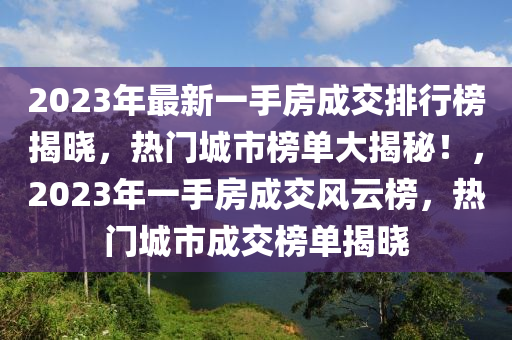 2023年最新一手房成交排行榜揭晓，热门城市榜单大揭秘！，2023年一手房成交风云榜，热门城市成交榜单揭晓