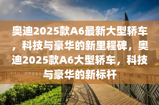 奥迪2025款A6最新大型轿车，科技与豪华的新里程碑，奥迪2025款A6大型轿车，科技与豪华的新标杆
