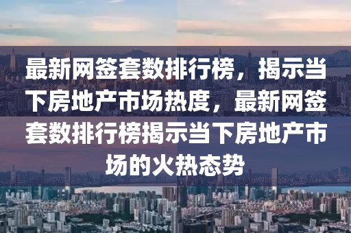 最新网签套数排行榜，揭示当下房地产市场热度，最新网签套数排行榜揭示当下房地产市场的火热态势