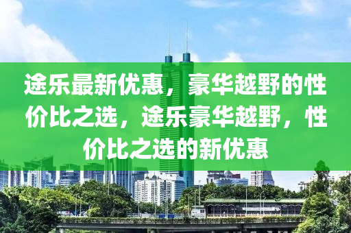 途乐最新优惠，豪华越野的性价比之选，途乐豪华越野，性价比之选的新优惠