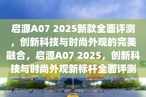 启源A07 2025新款全面评测，创新科技与时尚外观的完美融合，启源A07 2025，创新科技与时尚外观新标杆全面评测