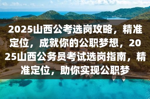 2025山西公考选岗攻略，精准定位，成就你的公职梦想，2025山西公务员考试选岗指南，精准定位，助你实现公职梦