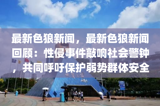 最新色狼新闻，最新色狼新闻回顾：性侵事件敲响社会警钟，共同呼吁保护弱势群体安全