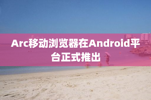 Arc移动浏览器在androids平台正式推出