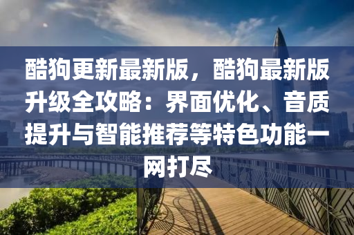 酷狗更新最新版，酷狗最新版升级全攻略：界面优化、音质提升与智能推荐等特色功能一网打尽