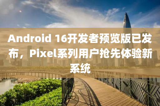 androids 16开发者预览版已发布，Pixel系列用户抢先体验新系统