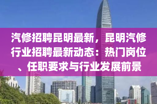 汽修招聘昆明最新，昆明汽修行业招聘最新动态：热门岗位、任职要求与行业发展前景