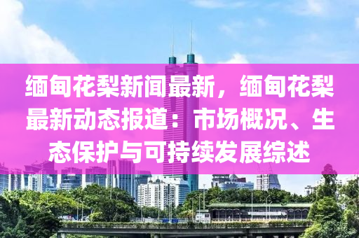 缅甸花梨新闻最新，缅甸花梨最新动态报道：市场概况、生态保护与可持续发展综述