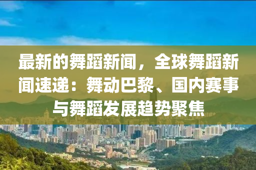 最新的舞蹈新闻，全球舞蹈新闻速递：舞动巴黎、国内赛事与舞蹈发展趋势聚焦