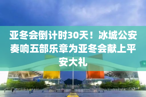 亚冬会倒计时30天！冰城公安奏响五部乐章为亚冬会献上平安大礼