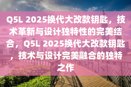 Q5L 2025换代大改款钥匙，技术革新与设计独特性的完美结合，Q5L 2025换代大改款钥匙，技术与设计完美融合的独特之作
