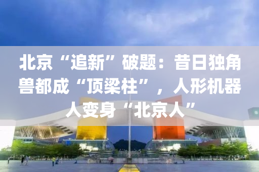 北京“追新”破题：昔日独角兽都成“顶梁柱”，人形机器人变身“北京人”