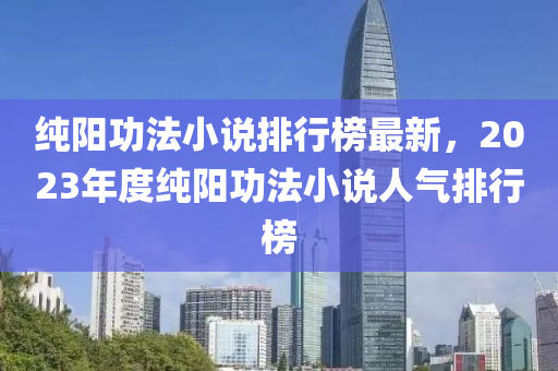 纯阳功法小说排行榜最新，2023年度纯阳功法小说人气排行榜