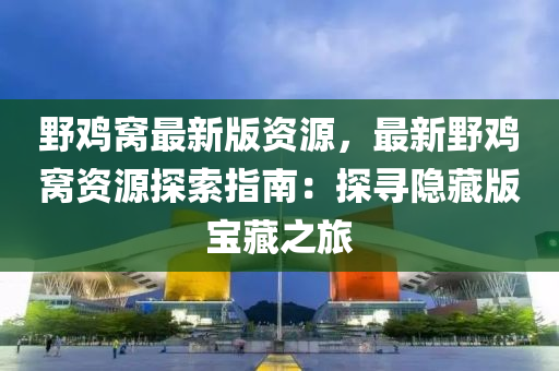 野鸡窝最新版资源，最新野鸡窝资源探索指南：探寻隐藏版宝藏之旅