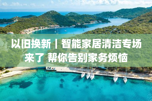 以旧换新｜智能家居清洁专场来了 帮你告别家务烦恼