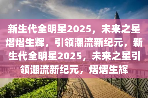 新生代全明星2025，未来之星熠熠生辉，引领潮流新纪元，新生代全明星2025，未来之星引领潮流新纪元，熠熠生辉