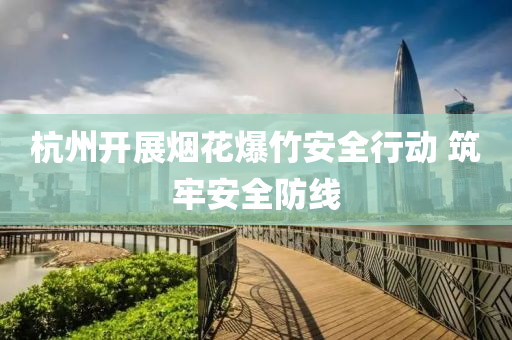 杭州开展烟花爆竹安全行动 筑牢安全防线