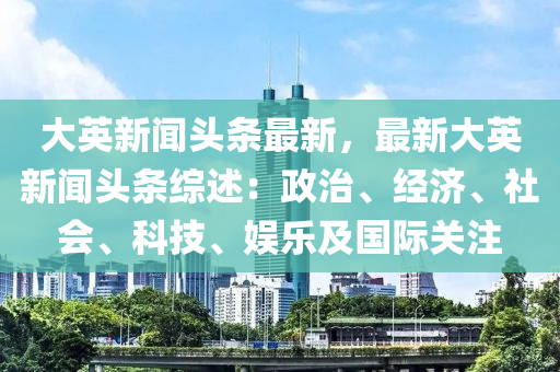 大英新闻头条最新，最新大英新闻头条综述：政治、经济、社会、科技、娱乐及国际关注
