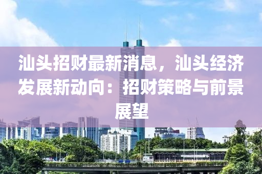 汕头招财最新消息，汕头经济发展新动向：招财策略与前景展望