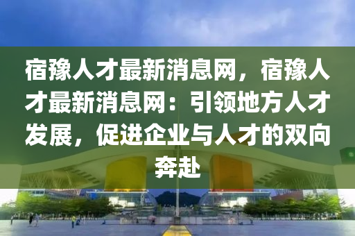 宿豫人才最新消息网，宿豫人才最新消息网：引领地方人才发展，促进企业与人才的双向奔赴