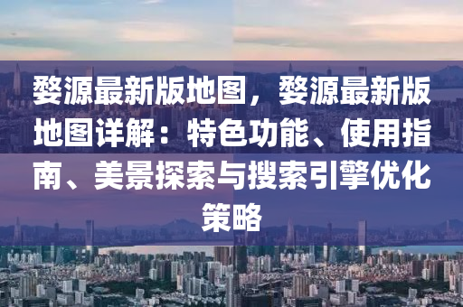 婺源最新版地图，婺源最新版地图详解：特色功能、使用指南、美景探索与搜索引擎优化策略