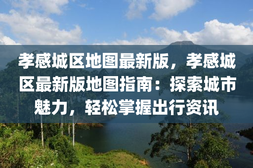 孝感城区地图最新版，孝感城区最新版地图指南：探索城市魅力，轻松掌握出行资讯