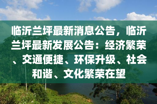 临沂兰坪最新消息公告，临沂兰坪最新发展公告：经济繁荣、交通便捷、环保升级、社会和谐、文化繁荣在望