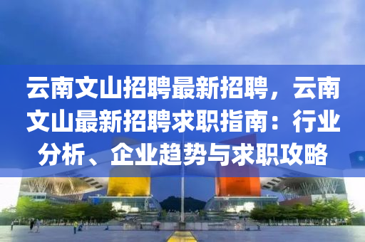 云南文山招聘最新招聘，云南文山最新招聘求职指南：行业分析、企业趋势与求职攻略